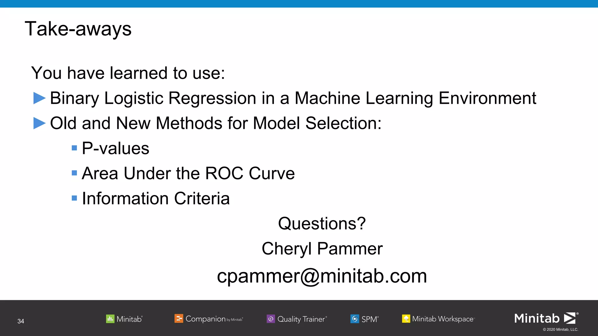 © 2020 Minitab, LLC.
Take-aways
You have learned to use:
►Binary Logistic Regression in a Machine Learning Environment
►Old and New Methods for Model Selection:
 P-values
 Area Under the ROC Curve
 Information Criteria
Questions?
Cheryl Pammer
cpammer@minitab.com
34
 