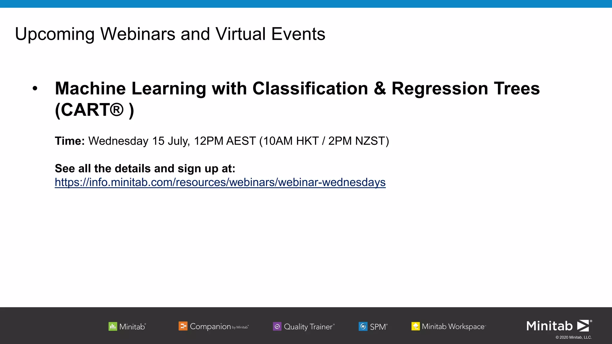 © 2020 Minitab, LLC.
Upcoming Webinars and Virtual Events
• Machine Learning with Classification & Regression Trees
(CART® )
Time: Wednesday 15 July, 12PM AEST (10AM HKT / 2PM NZST)
See all the details and sign up at:
https://info.minitab.com/resources/webinars/webinar-wednesdays
 