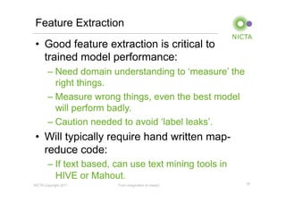 Feature Extraction
•  Good feature extraction is critical to
   trained model performance:
        – Need domain understanding to ‘measure’ the
          right things.
        – Measure wrong things, even the best model
          will perform badly.
        – Caution needed to avoid ‘label leaks’.
•  Will typically require hand written map-
   reduce code:
        – If text based, can use text mining tools in
          HIVE or Mahout.
NICTA Copyright 2011     From imagination to impact     17
 