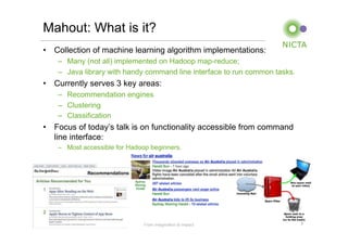 Mahout: What is it?
•  Collection of machine learning algorithm implementations:
        –  Many (not all) implemented on Hadoop map-reduce;
        –  Java library with handy command line interface to run common tasks.
•  Currently serves 3 key areas:
        –  Recommendation engines
        –  Clustering
        –  Classification
•  Focus of today’s talk is on functionality accessible from command
   line interface:
        –  Most accessible for Hadoop beginners.




NICTA Copyright 2011               From imagination to impact                    3
 