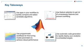 19
Key Takeaways
Use apps in your workflow to
quickly compare and select
candidate algorithms
Use programmatic
workflows for fine-tuning
model parameters to
achieve robust performance
Use feature selection to get rid
of unnecessary features and
prevent overfitting
Use automatic code generation
to rapidly deploy your analytics
to embedded targets
 