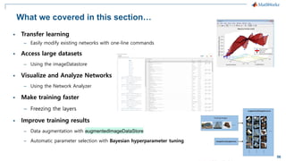 56
What we covered in this section…
▪ Transfer learning
– Easily modify existing networks with one-line commands
▪ Access large datasets
– Using the imageDatastore
▪ Visualize and Analyze Networks
– Using the Network Analyzer
▪ Make training faster
– Freezing the layers
▪ Improve training results
– Data augmentation with augmentedImageDataStore
– Automatic parameter selection with Bayesian hyperparameter tuning
 