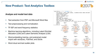 68
New Product: Text Analytics Toolbox
▪ Text extraction from PDF and Microsoft Word files
▪ Text preprocessing and normalization
▪ TF-IDF and word frequency statistics
▪ Machine learning algorithms, including Latent Dirichlet
Allocation (LDA) and Latent Semantic Analysis (LSA)
▪ Word-embedding training, and pretrained model
import with word2vec, FastText, and GloVe
▪ Word cloud and text scatter plots
Analyze and model text data
 