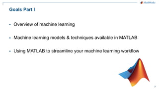 7
Goals Part I
▪ Overview of machine learning
▪ Machine learning models & techniques available in MATLAB
▪ Using MATLAB to streamline your machine learning workflow
 
