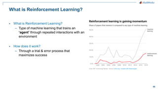 96
What is Reinforcement Learning?
▪ What is Reinforcement Learning?
– Type of machine learning that trains an
‘agent’ through repeated interactions with an
environment
▪ How does it work?
– Through a trial & error process that
maximizes success
 