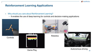 97
Reinforcement Learning Applications
▪ Why should you care about Reinforcement Learning?
– It enables the use of deep learning for controls and decision-making applications
Game Play
Controls
Robotics
Autonomous driving
 
