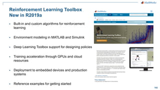 102
Reinforcement Learning Toolbox
New in R2019a
▪ Built-in and custom algorithms for reinforcement
learning
▪ Environment modeling in MATLAB and Simulink
▪ Deep Learning Toolbox support for designing policies
▪ Training acceleration through GPUs and cloud
resources
▪ Deployment to embedded devices and production
systems
▪ Reference examples for getting started
 