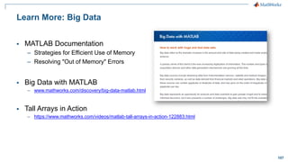 107
Learn More: Big Data
▪ MATLAB Documentation
– Strategies for Efficient Use of Memory
– Resolving "Out of Memory" Errors
▪ Big Data with MATLAB
– www.mathworks.com/discovery/big-data-matlab.html
▪ Tall Arrays in Action
– https://www.mathworks.com/videos/matlab-tall-arrays-in-action-122883.html
 