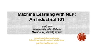 রুশদী শামস
সসসিয়র মমসশি লাসিনিং ইসিসিয়ার
OneClass, টররারটা, ক্যািাডা
https://rushdishams.github.io/
https://www.linkedin.com/in/rushdishams/
rushdecoder@gmail.com
Machine Learning with NLP:
An Industrial 101
 