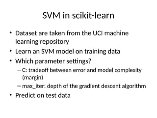 SVM in scikit-learn
• Dataset are taken from the UCI machine
learning repository
• Learn an SVM model on training data
• Which parameter settings?
– C: tradeoff between error and model complexity
(margin)
– max_iter: depth of the gradient descent algorithm
• Predict on test data
 