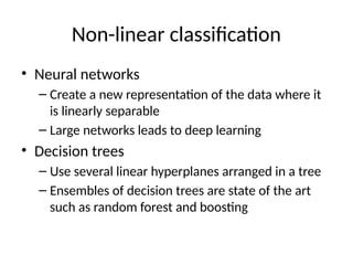 Non-linear classification
• Neural networks
– Create a new representation of the data where it
is linearly separable
– Large networks leads to deep learning
• Decision trees
– Use several linear hyperplanes arranged in a tree
– Ensembles of decision trees are state of the art
such as random forest and boosting
 
