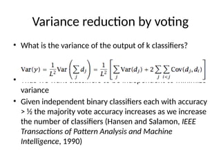 Variance reduction by voting
• What is the variance of the output of k classifiers?
• Thus we want classifiers to be independent to minimize
variance
• Given independent binary classifiers each with accuracy
> ½ the majority vote accuracy increases as we increase
the number of classifiers (Hansen and Salamon, IEEE
Transactions of Pattern Analysis and Machine
Intelligence, 1990)
 
