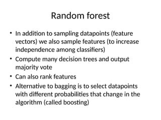 Random forest
• In addition to sampling datapoints (feature
vectors) we also sample features (to increase
independence among classifiers)
• Compute many decision trees and output
majority vote
• Can also rank features
• Alternative to bagging is to select datapoints
with different probabilities that change in the
algorithm (called boosting)
 
