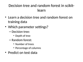 Decision tree and random forest in scikit-
learn
• Learn a decision tree and random forest on
training data
• Which parameter settings?
– Decision tree:
• Depth of tree
– Random forest:
• Number of trees
• Percentage of columns
• Predict on test data
 
