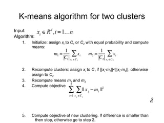 K-means algorithm for two clusters
Input:
Algorithm:
1. Initialize: assign xi to C1 or C2 with equal probability and compute
means:
2. Recompute clusters: assign xi to C1 if ||xi-m1||<||xi-m2||, otherwise
assign to C2
3. Recompute means m1 and m2
4. Compute objective
5. Compute objective of new clustering. If difference is smaller than
then stop, otherwise go to step 2.
 