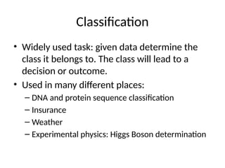 Classification
• Widely used task: given data determine the
class it belongs to. The class will lead to a
decision or outcome.
• Used in many different places:
– DNA and protein sequence classification
– Insurance
– Weather
– Experimental physics: Higgs Boson determination
 