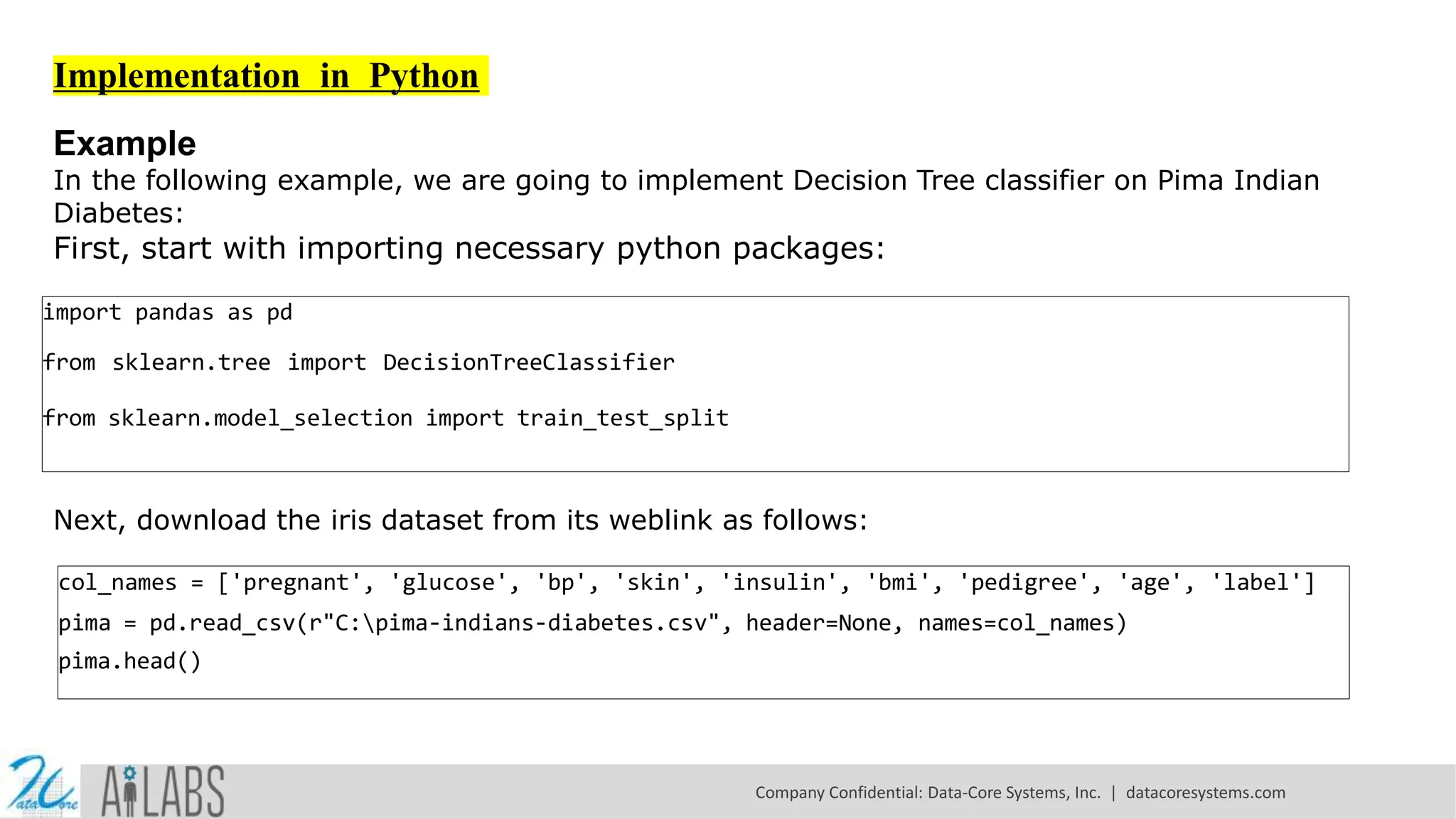 Implementation in Python Example In the following example, we are going to implement Decision Tree classifier on Pima Indian Diabetes: First, start with importing necessary python packages: import pandas as pd from sklearn.tree import DecisionTreeClassifier from sklearn.model_selection import train_test_split Next, download the iris dataset from its weblink as follows: col_names = ['pregnant', 'glucose', 'bp', 'skin', 'insulin', 'bmi', 'pedigree', 'age', 'label'] pima = pd.read_csv(r"C:pima-indians-diabetes.csv", header=None, names=col_names) pima.head() Company Confidential: Data-Core Systems, Inc. | datacoresystems.com 
