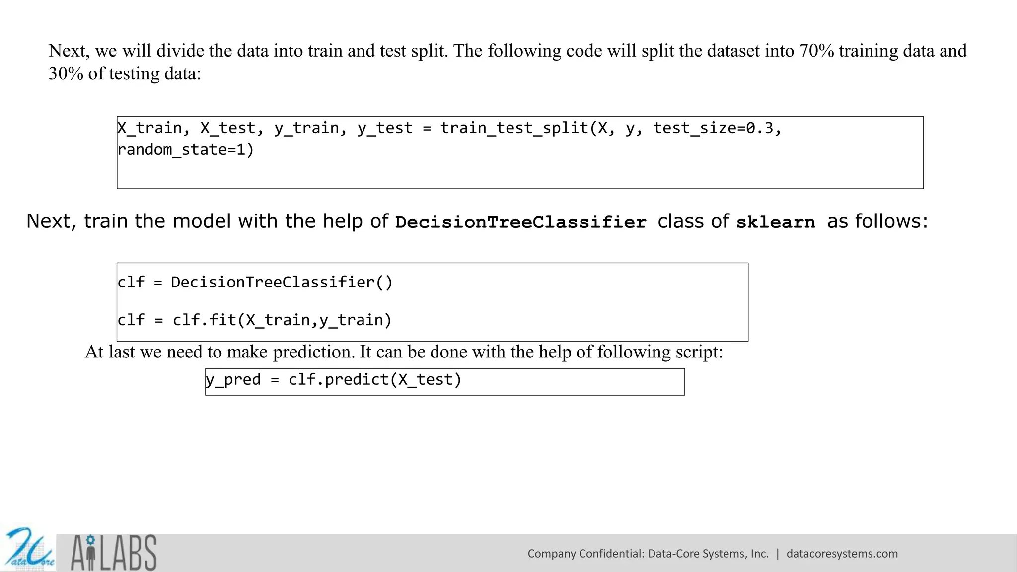 Next, we will divide the data into train and test split. The following code will split the dataset into 70% training data and 30% of testing data: X_train, X_test, y_train, y_test = train_test_split(X, y, test_size=0.3, random_state=1) Next, train the model with the help of DecisionTreeClassifier class of sklearn as follows: clf = DecisionTreeClassifier() clf = clf.fit(X_train,y_train) At last we need to make prediction. It can be done with the help of following script: y_pred = clf.predict(X_test) Company Confidential: Data-Core Systems, Inc. | datacoresystems.com 