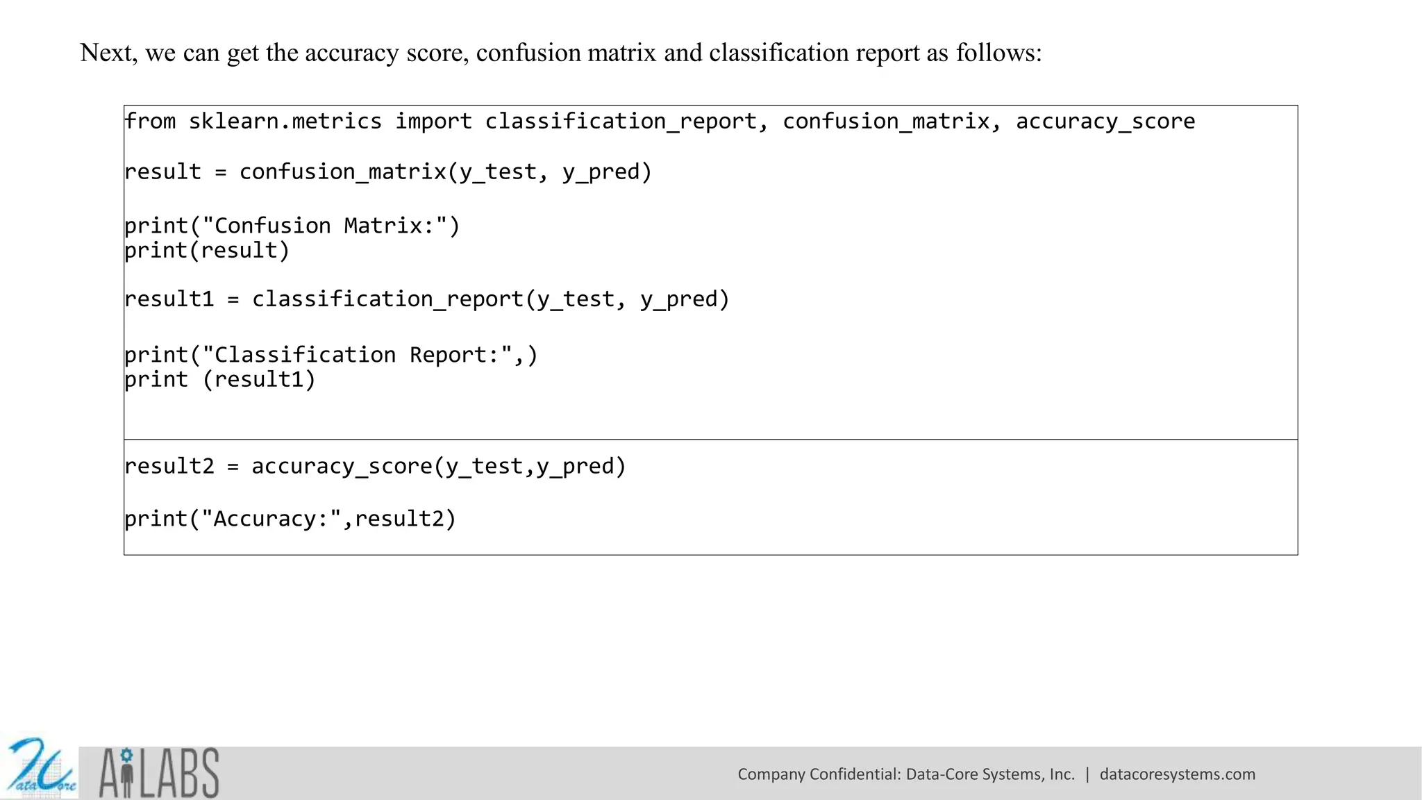 Next, we can get the accuracy score, confusion matrix and classification report as follows: from sklearn.metrics import classification_report, confusion_matrix, accuracy_score result = confusion_matrix(y_test, y_pred) print("Confusion Matrix:") print(result) result1 = classification_report(y_test, y_pred) print("Classification Report:",) print (result1) result2 = accuracy_score(y_test,y_pred) print("Accuracy:",result2) Company Confidential: Data-Core Systems, Inc. | datacoresystems.com 