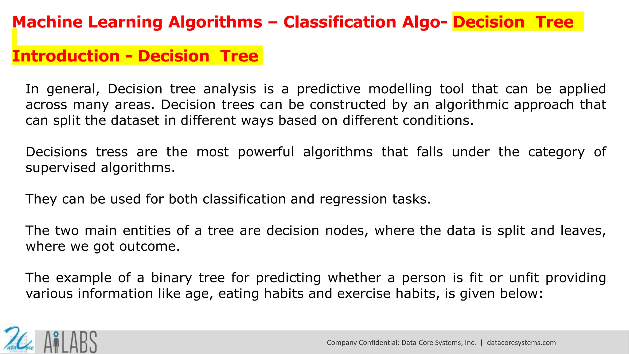 Machine Learning Algorithms – Classification Algo- Decision Tree Introduction - Decision Tree In general, Decision tree analysis is a predictive modelling tool that can be applied across many areas. Decision trees can be constructed by an algorithmic approach that can split the dataset in different ways based on different conditions. Decisions tress are the most powerful algorithms that falls under the category of supervised algorithms. They can be used for both classification and regression tasks. The two main entities of a tree are decision nodes, where the data is split and leaves, where we got outcome. The example of a binary tree for predicting whether a person is fit or unfit providing various information like age, eating habits and exercise habits, is given below: Company Confidential: Data-Core Systems, Inc. | datacoresystems.com 