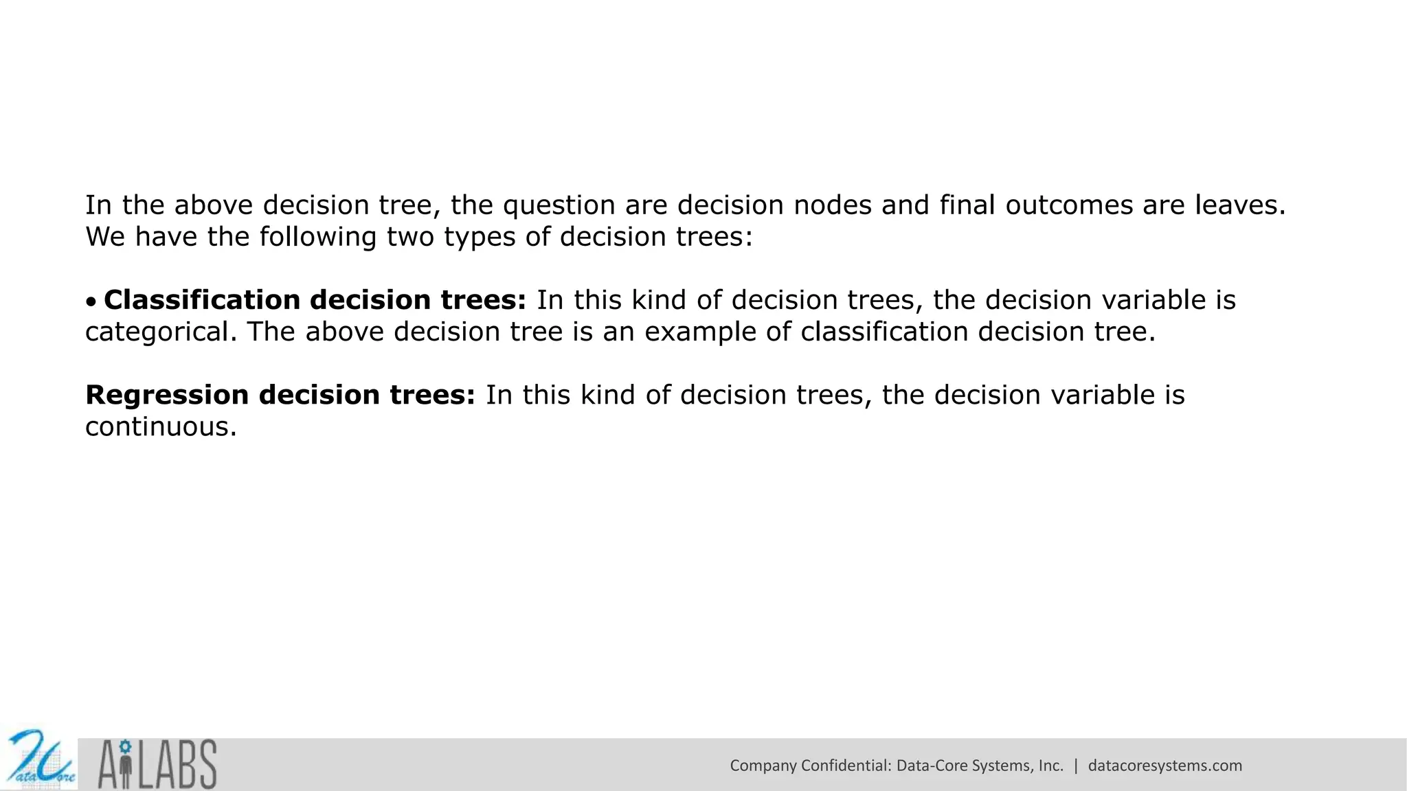 In the above decision tree, the question are decision nodes and final outcomes are leaves. We have the following two types of decision trees: Classification decision trees: In this kind of decision trees, the decision variable is categorical. The above decision tree is an example of classification decision tree. Regression decision trees: In this kind of decision trees, the decision variable is continuous. Company Confidential: Data-Core Systems, Inc. | datacoresystems.com 