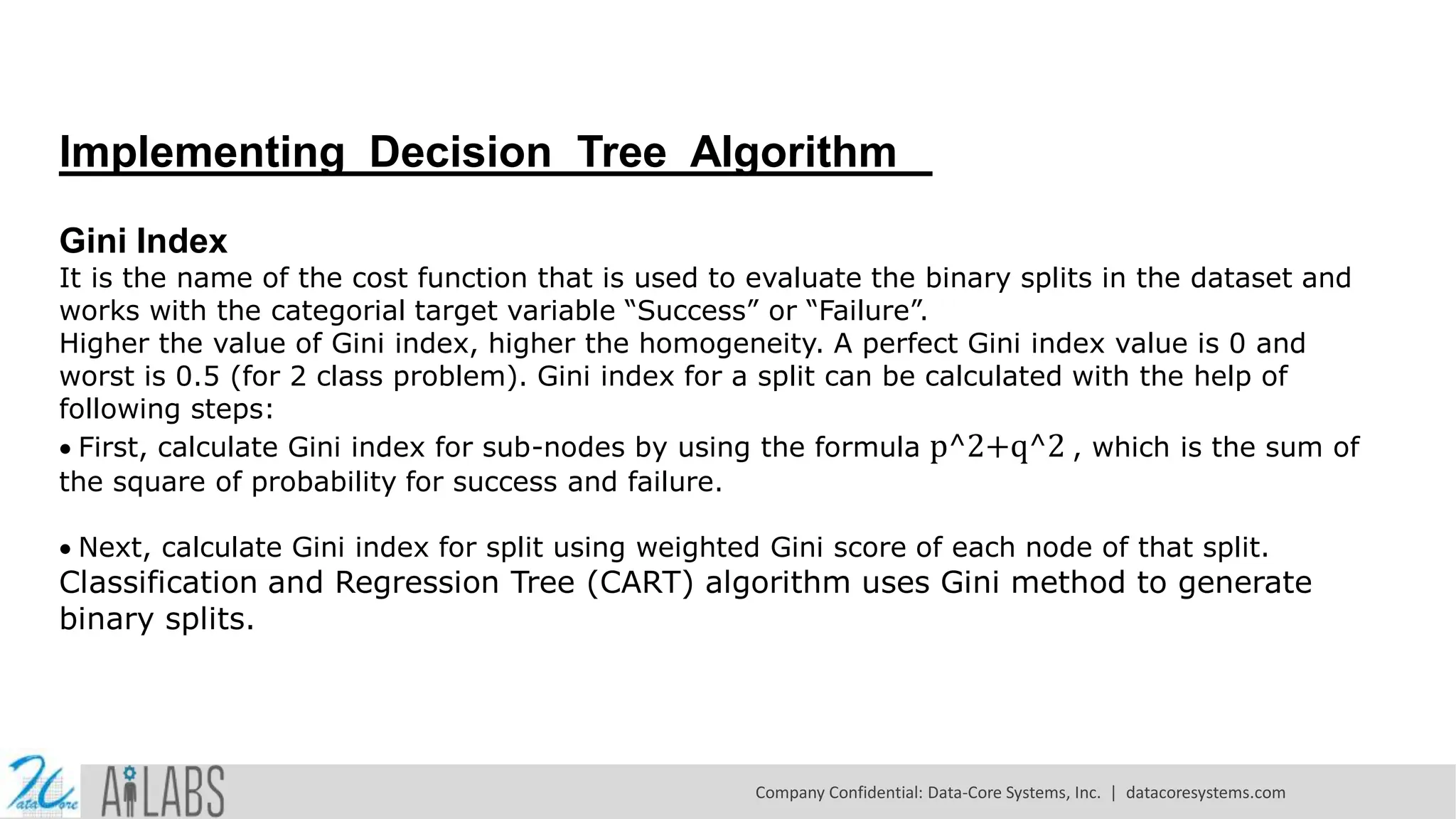Implementing Decision Tree Algorithm Gini Index It is the name of the cost function that is used to evaluate the binary splits in the dataset and works with the categorial target variable “Success” or “Failure”. Higher the value of Gini index, higher the homogeneity. A perfect Gini index value is 0 and worst is 0.5 (for 2 class problem). Gini index for a split can be calculated with the help of following steps: First, calculate Gini index for sub-nodes by using the formula p^2+q^2 , which is the sum of the square of probability for success and failure. Next, calculate Gini index for split using weighted Gini score of each node of that split. Classification and Regression Tree (CART) algorithm uses Gini method to generate binary splits. Company Confidential: Data-Core Systems, Inc. | datacoresystems.com 