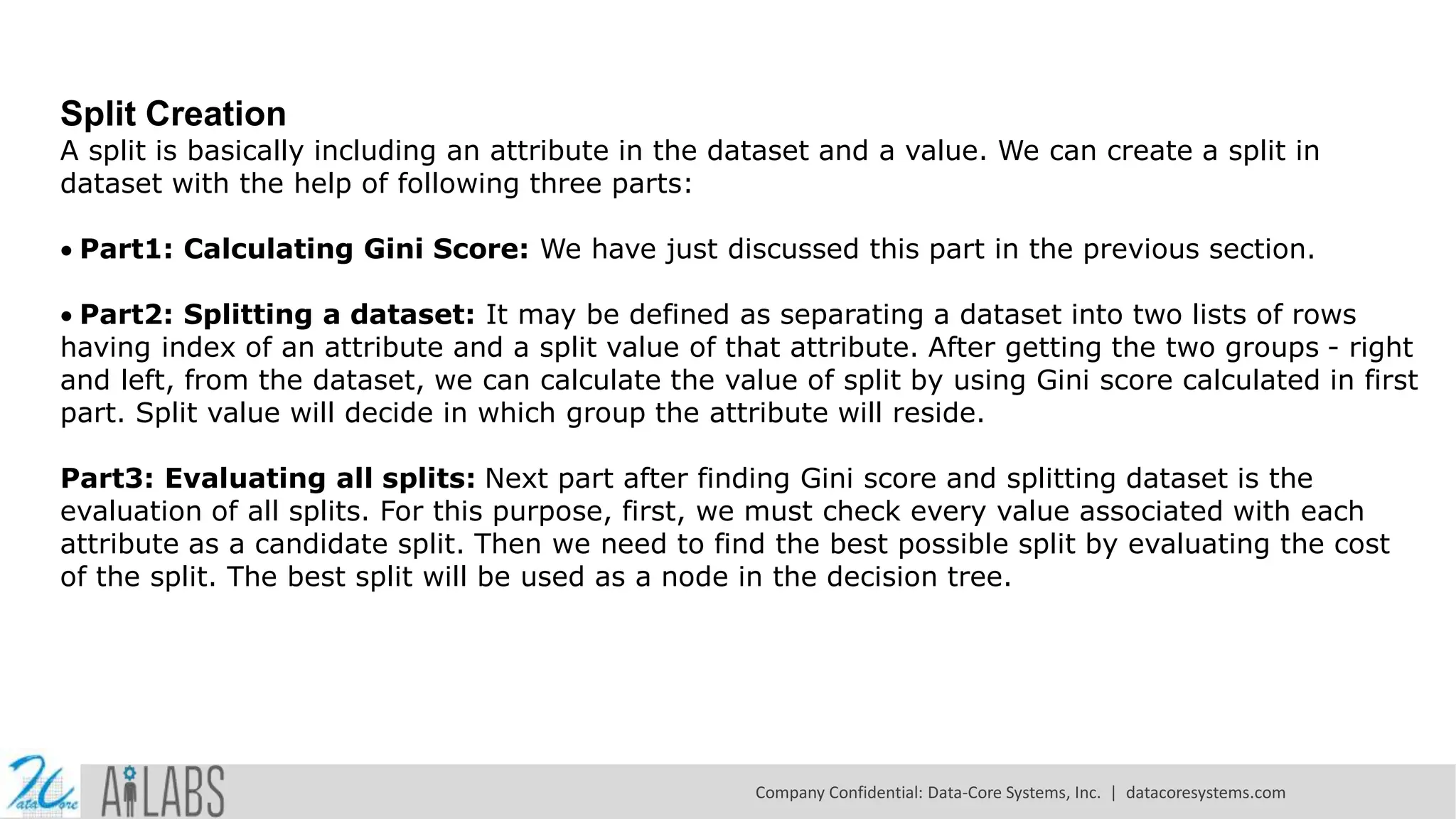 Split Creation A split is basically including an attribute in the dataset and a value. We can create a split in dataset with the help of following three parts: Part1: Calculating Gini Score: We have just discussed this part in the previous section. Part2: Splitting a dataset: It may be defined as separating a dataset into two lists of rows having index of an attribute and a split value of that attribute. After getting the two groups - right and left, from the dataset, we can calculate the value of split by using Gini score calculated in first part. Split value will decide in which group the attribute will reside. Part3: Evaluating all splits: Next part after finding Gini score and splitting dataset is the evaluation of all splits. For this purpose, first, we must check every value associated with each attribute as a candidate split. Then we need to find the best possible split by evaluating the cost of the split. The best split will be used as a node in the decision tree. Company Confidential: Data-Core Systems, Inc. | datacoresystems.com 
