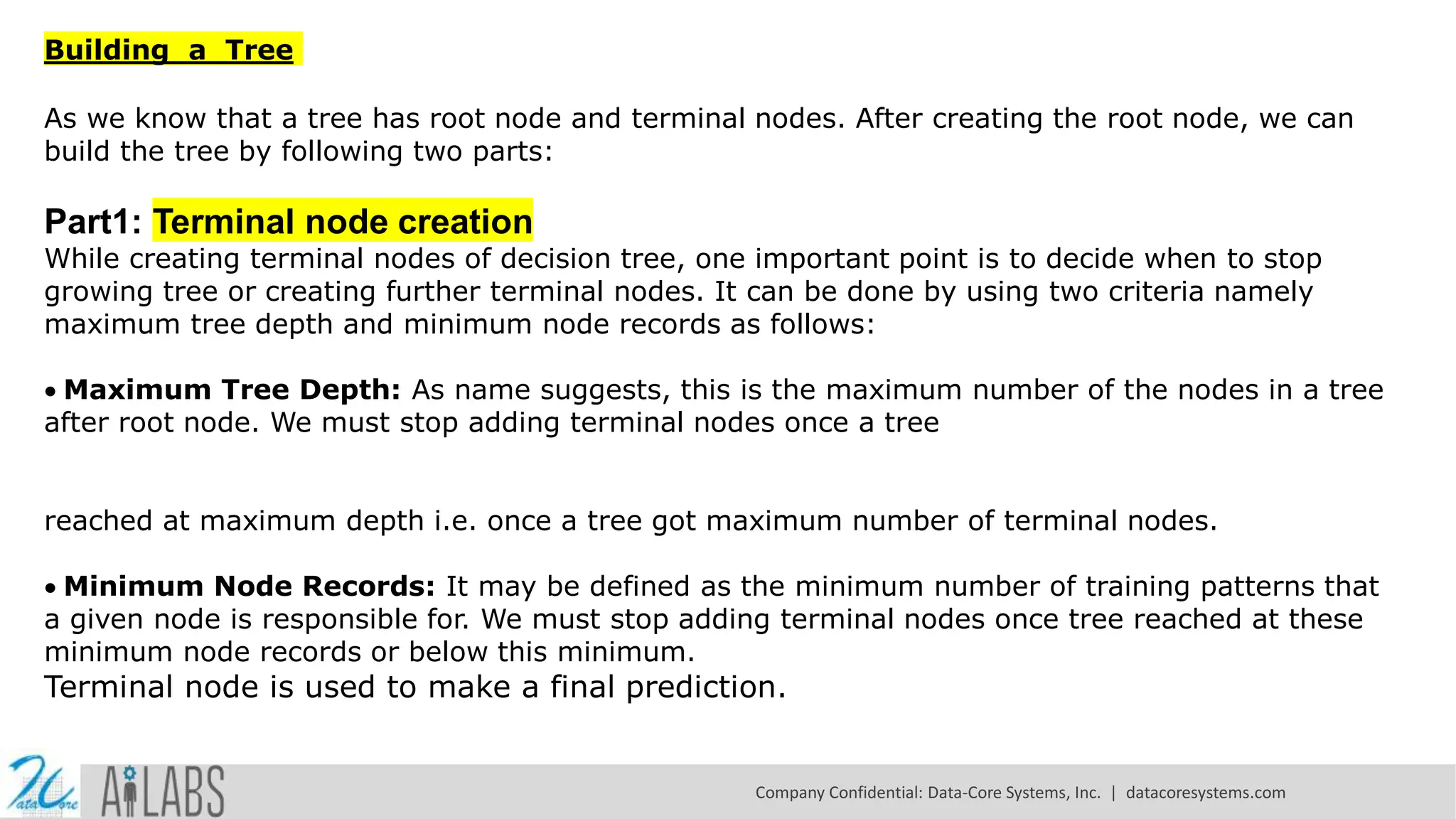 Building a Tree As we know that a tree has root node and terminal nodes. After creating the root node, we can build the tree by following two parts: Part1: Terminal node creation While creating terminal nodes of decision tree, one important point is to decide when to stop growing tree or creating further terminal nodes. It can be done by using two criteria namely maximum tree depth and minimum node records as follows: Maximum Tree Depth: As name suggests, this is the maximum number of the nodes in a tree after root node. We must stop adding terminal nodes once a tree reached at maximum depth i.e. once a tree got maximum number of terminal nodes. Minimum Node Records: It may be defined as the minimum number of training patterns that a given node is responsible for. We must stop adding terminal nodes once tree reached at these minimum node records or below this minimum. Terminal node is used to make a final prediction. Company Confidential: Data-Core Systems, Inc. | datacoresystems.com 