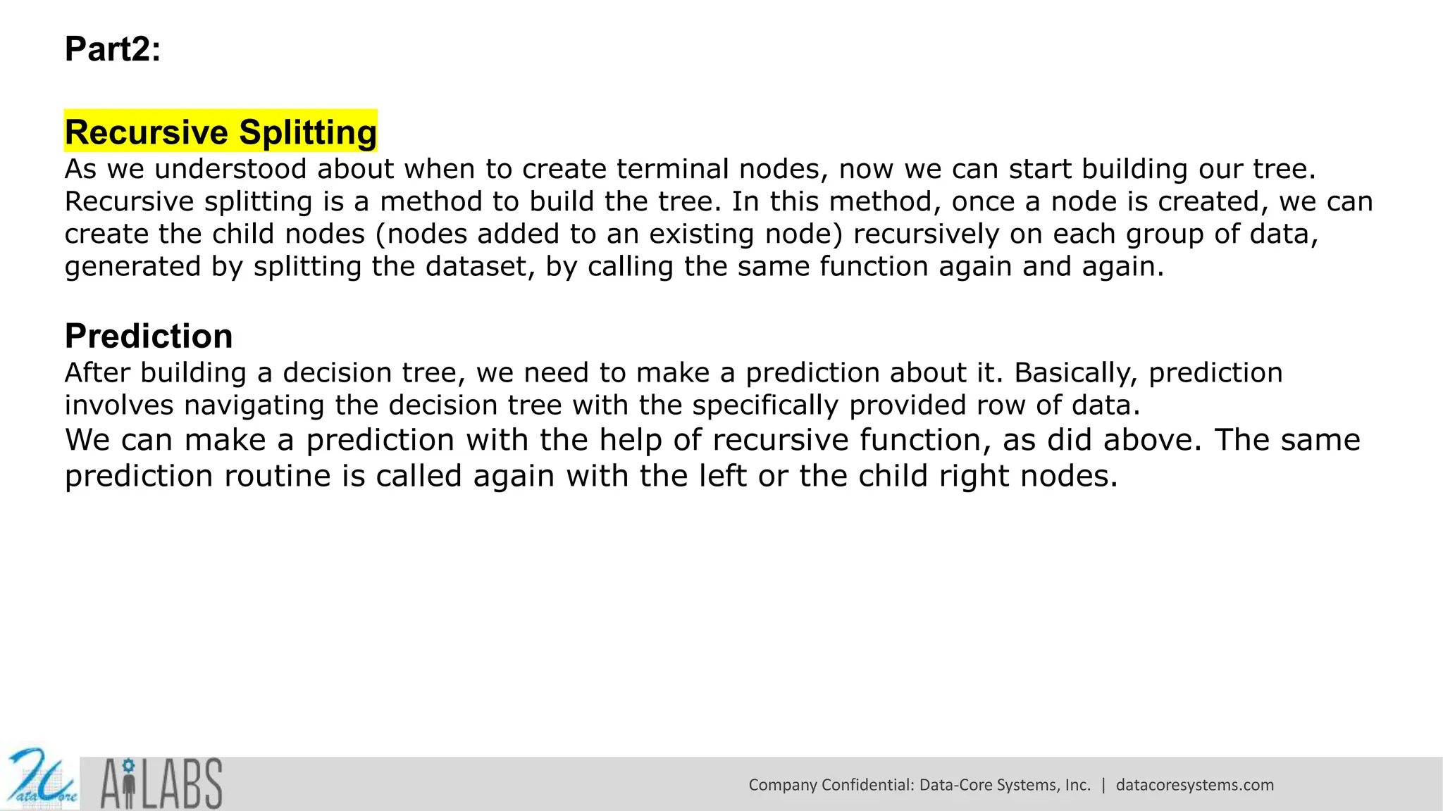 Part2: Recursive Splitting As we understood about when to create terminal nodes, now we can start building our tree. Recursive splitting is a method to build the tree. In this method, once a node is created, we can create the child nodes (nodes added to an existing node) recursively on each group of data, generated by splitting the dataset, by calling the same function again and again. Prediction After building a decision tree, we need to make a prediction about it. Basically, prediction involves navigating the decision tree with the specifically provided row of data. We can make a prediction with the help of recursive function, as did above. The same prediction routine is called again with the left or the child right nodes. Company Confidential: Data-Core Systems, Inc. | datacoresystems.com 