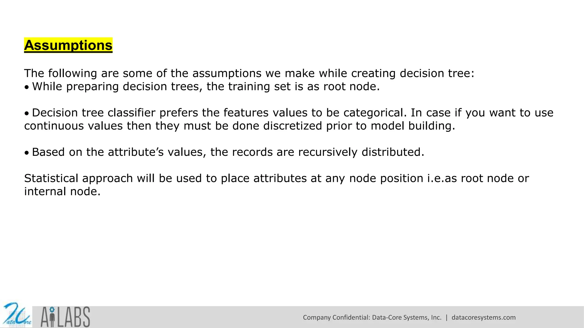 Assumptions The following are some of the assumptions we make while creating decision tree: While preparing decision trees, the training set is as root node. Decision tree classifier prefers the features values to be categorical. In case if you want to use continuous values then they must be done discretized prior to model building. Based on the attribute’s values, the records are recursively distributed. Statistical approach will be used to place attributes at any node position i.e.as root node or internal node. Company Confidential: Data-Core Systems, Inc. | datacoresystems.com 
