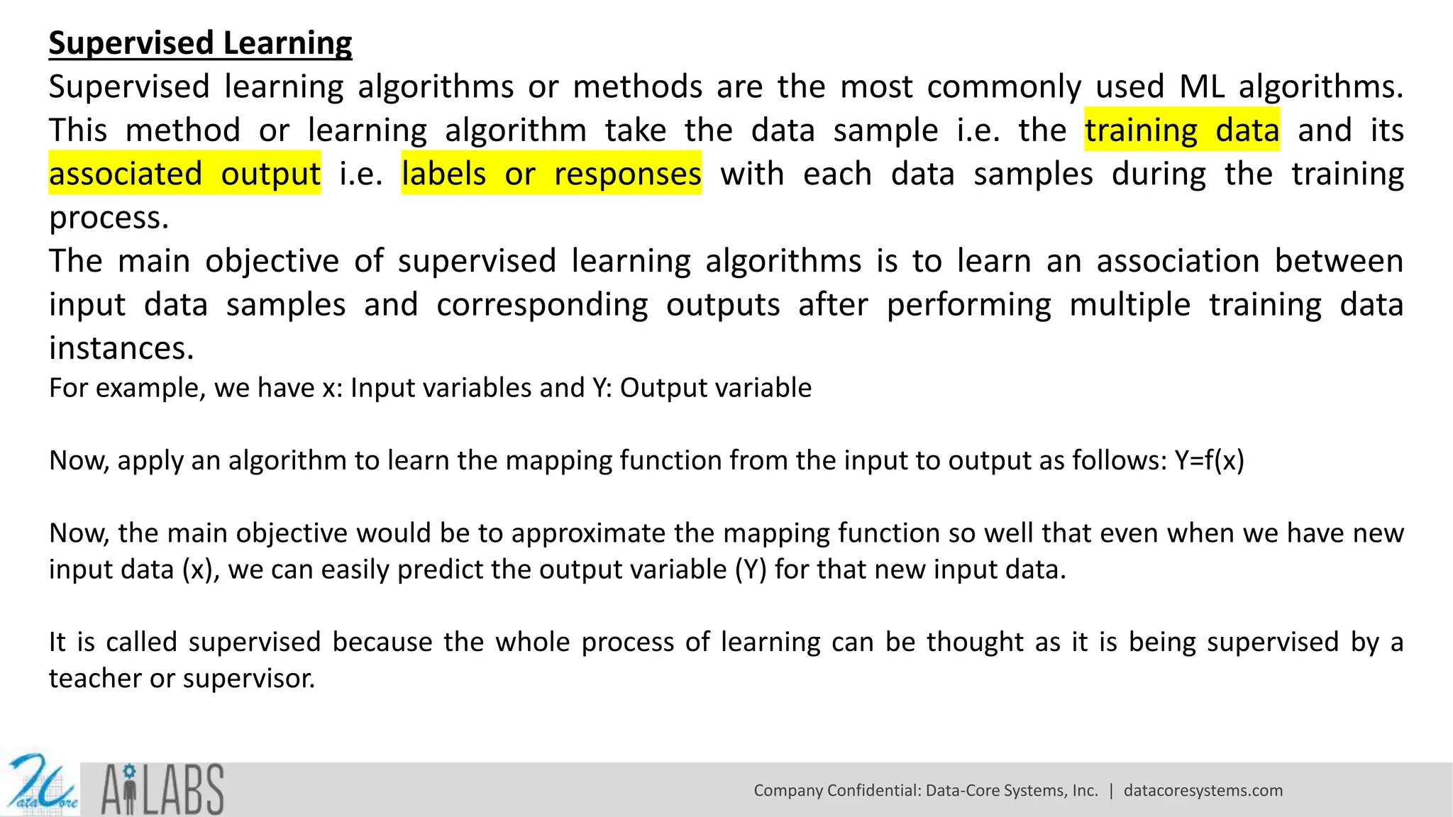 Supervised Learning
Supervised learning algorithms or methods are the most commonly used ML algorithms.
This method or learning algorithm take the data sample i.e. the training data and its
associated output i.e. labels or responses with each data samples during the training
process.
The main objective of supervised learning algorithms is to learn an association between
input data samples and corresponding outputs after performing multiple training data
instances.
For example, we have x: Input variables and Y: Output variable
Now, apply an algorithm to learn the mapping function from the input to output as follows: Y=f(x)
Now, the main objective would be to approximate the mapping function so well that even when we have new
input data (x), we can easily predict the output variable (Y) for that new input data.
It is called supervised because the whole process of learning can be thought as it is being supervised by a
teacher or supervisor.
Company Confidential: Data-Core Systems, Inc. | datacoresystems.com
 