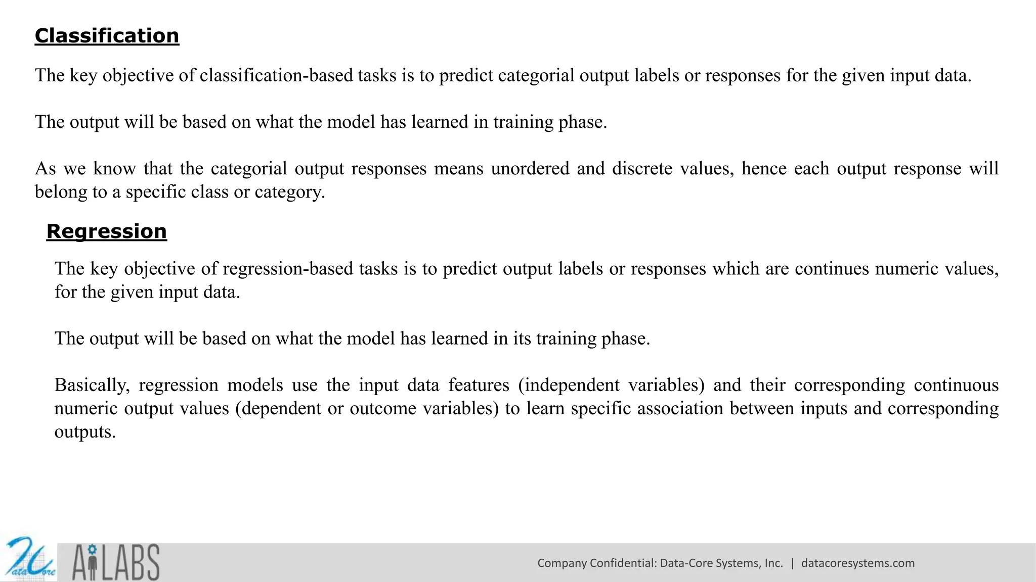 Classification
The key objective of classification-based tasks is to predict categorial output labels or responses for the given input data.
The output will be based on what the model has learned in training phase.
As we know that the categorial output responses means unordered and discrete values, hence each output response will
belong to a specific class or category.
Regression
The key objective of regression-based tasks is to predict output labels or responses which are continues numeric values,
for the given input data.
The output will be based on what the model has learned in its training phase.
Basically, regression models use the input data features (independent variables) and their corresponding continuous
numeric output values (dependent or outcome variables) to learn specific association between inputs and corresponding
outputs.
Company Confidential: Data-Core Systems, Inc. | datacoresystems.com
 