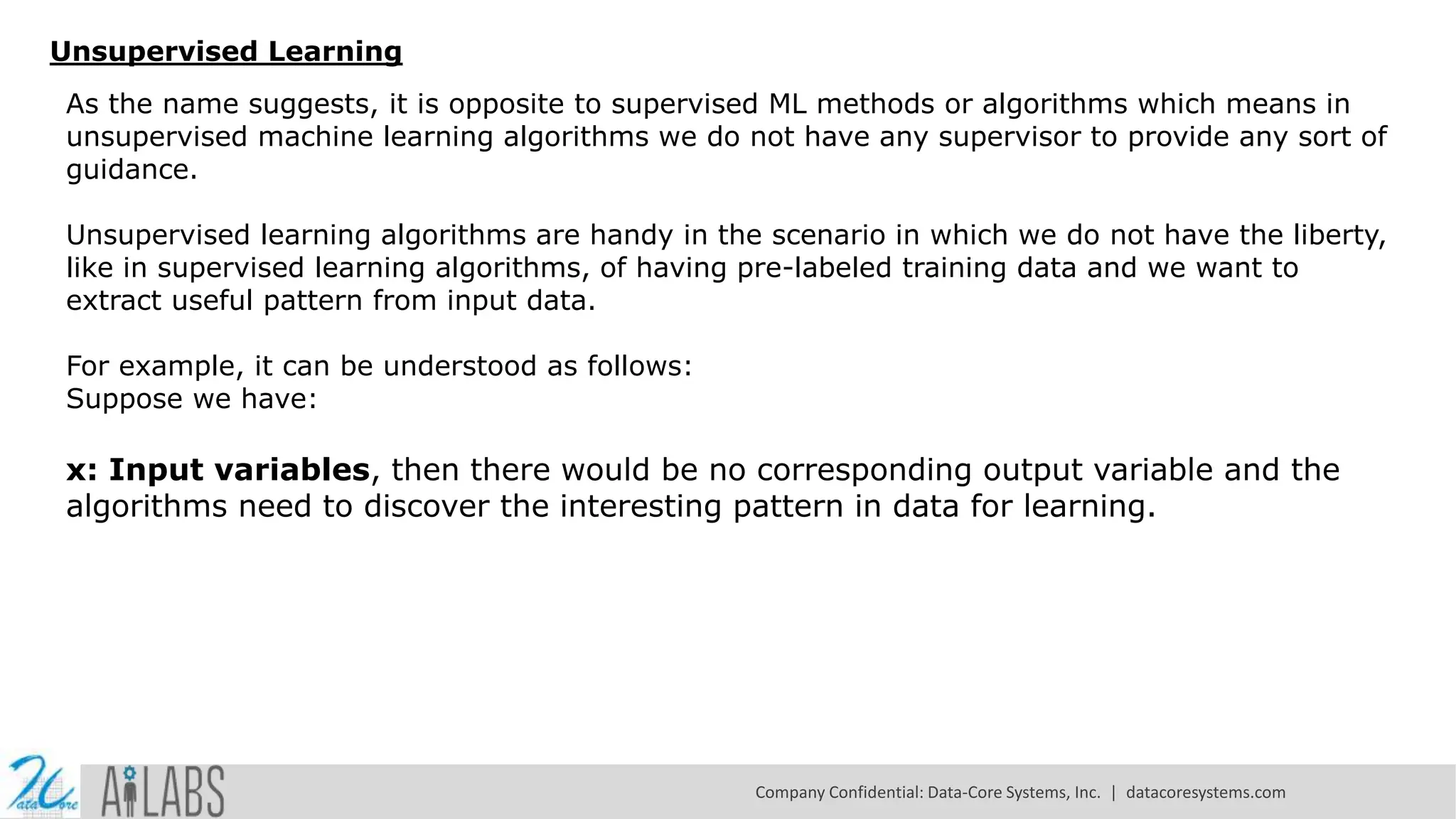 Unsupervised Learning
As the name suggests, it is opposite to supervised ML methods or algorithms which means in
unsupervised machine learning algorithms we do not have any supervisor to provide any sort of
guidance.
Unsupervised learning algorithms are handy in the scenario in which we do not have the liberty,
like in supervised learning algorithms, of having pre-labeled training data and we want to
extract useful pattern from input data.
For example, it can be understood as follows:
Suppose we have:
x: Input variables, then there would be no corresponding output variable and the
algorithms need to discover the interesting pattern in data for learning.
Company Confidential: Data-Core Systems, Inc. | datacoresystems.com
 