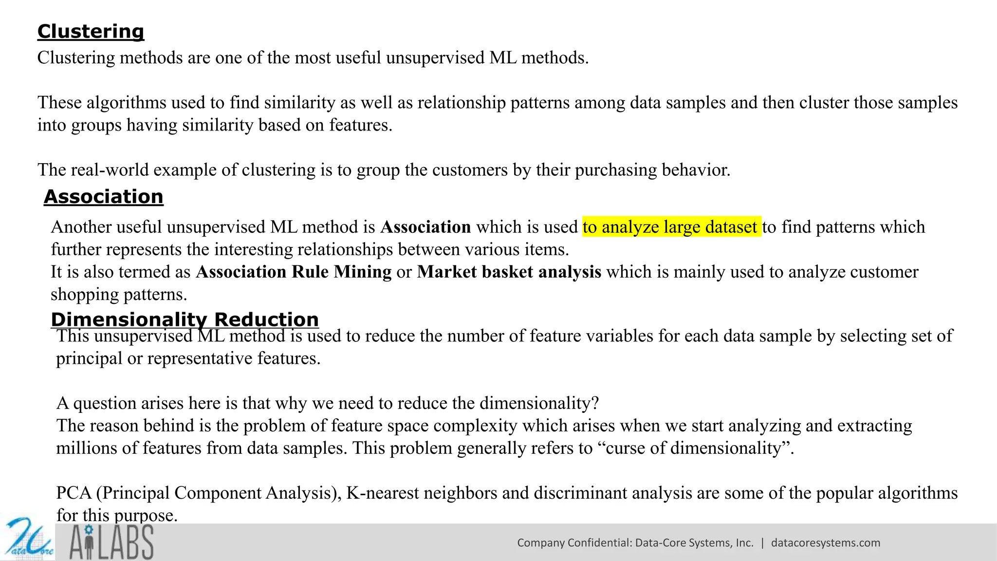 Clustering
Clustering methods are one of the most useful unsupervised ML methods.
These algorithms used to find similarity as well as relationship patterns among data samples and then cluster those samples
into groups having similarity based on features.
The real-world example of clustering is to group the customers by their purchasing behavior.
Association
Another useful unsupervised ML method is Association which is used to analyze large dataset to find patterns which
further represents the interesting relationships between various items.
It is also termed as Association Rule Mining or Market basket analysis which is mainly used to analyze customer
shopping patterns.
Dimensionality Reduction
This unsupervised ML method is used to reduce the number of feature variables for each data sample by selecting set of
principal or representative features.
A question arises here is that why we need to reduce the dimensionality?
The reason behind is the problem of feature space complexity which arises when we start analyzing and extracting
millions of features from data samples. This problem generally refers to “curse of dimensionality”.
PCA (Principal Component Analysis), K-nearest neighbors and discriminant analysis are some of the popular algorithms
for this purpose.
Company Confidential: Data-Core Systems, Inc. | datacoresystems.com
 