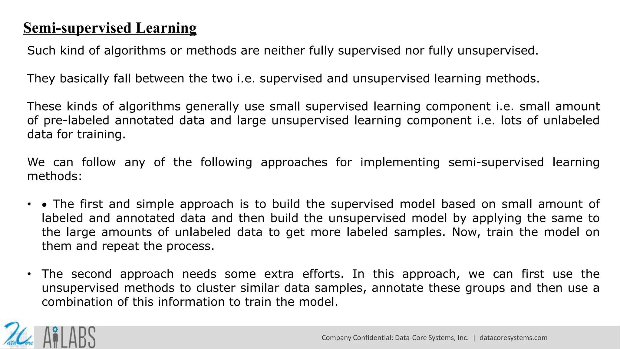 Semi-supervised Learning
Such kind of algorithms or methods are neither fully supervised nor fully unsupervised.
They basically fall between the two i.e. supervised and unsupervised learning methods.
These kinds of algorithms generally use small supervised learning component i.e. small amount
of pre-labeled annotated data and large unsupervised learning component i.e. lots of unlabeled
data for training.
We can follow any of the following approaches for implementing semi-supervised learning
methods:
•  The first and simple approach is to build the supervised model based on small amount of
labeled and annotated data and then build the unsupervised model by applying the same to
the large amounts of unlabeled data to get more labeled samples. Now, train the model on
them and repeat the process.
• The second approach needs some extra efforts. In this approach, we can first use the
unsupervised methods to cluster similar data samples, annotate these groups and then use a
combination of this information to train the model.
Company Confidential: Data-Core Systems, Inc. | datacoresystems.com
 