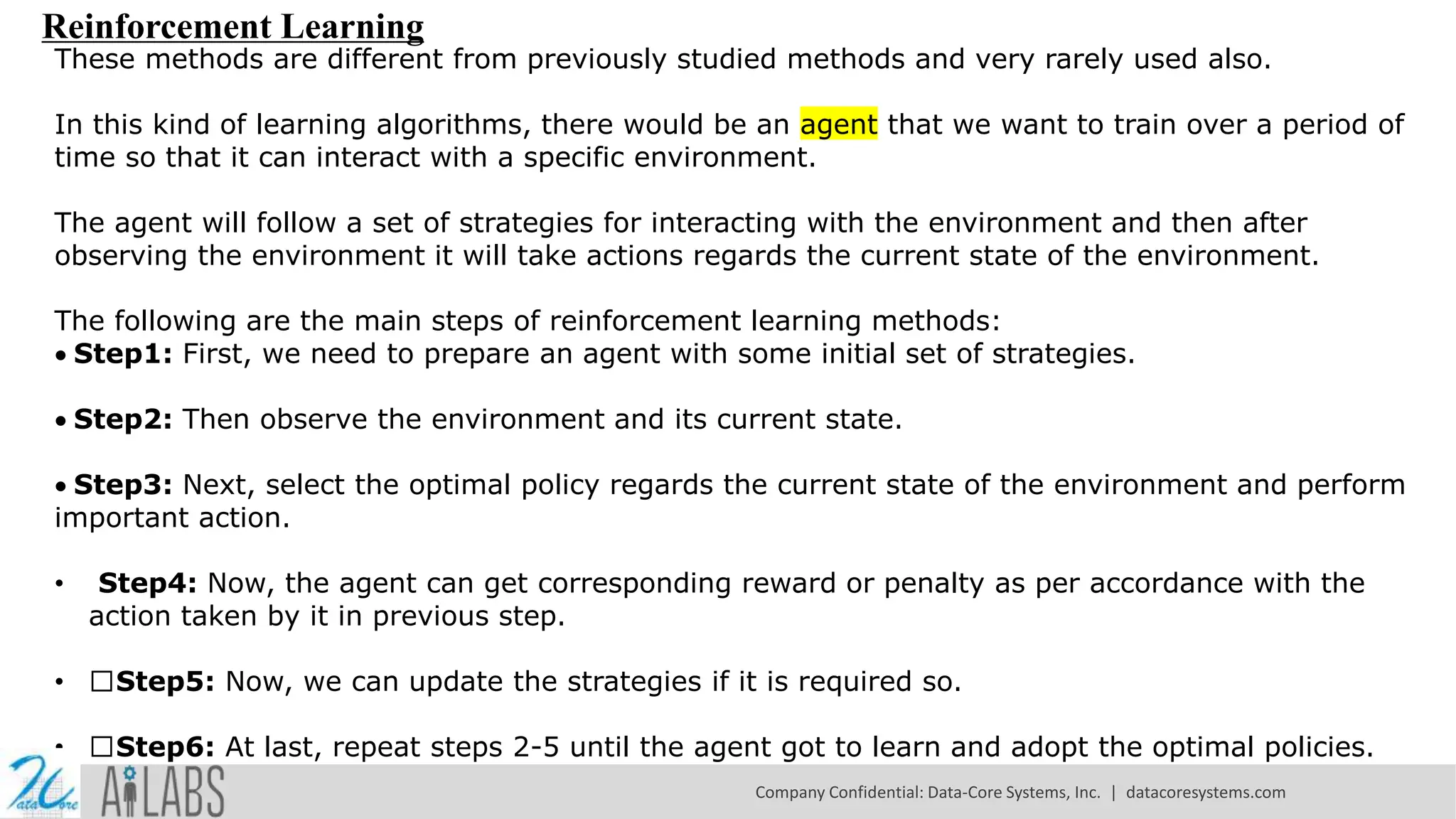 Reinforcement Learning
These methods are different from previously studied methods and very rarely used also.
In this kind of learning algorithms, there would be an agent that we want to train over a period of
time so that it can interact with a specific environment.
The agent will follow a set of strategies for interacting with the environment and then after
observing the environment it will take actions regards the current state of the environment.
The following are the main steps of reinforcement learning methods:
Step1: First, we need to prepare an agent with some initial set of strategies.
Step2: Then observe the environment and its current state.
Step3: Next, select the optimal policy regards the current state of the environment and perform
important action.
• Step4: Now, the agent can get corresponding reward or penalty as per accordance with the
action taken by it in previous step.
• Step5: Now, we can update the strategies if it is required so.
• Step6: At last, repeat steps 2-5 until the agent got to learn and adopt the optimal policies.
Company Confidential: Data-Core Systems, Inc. | datacoresystems.com
 