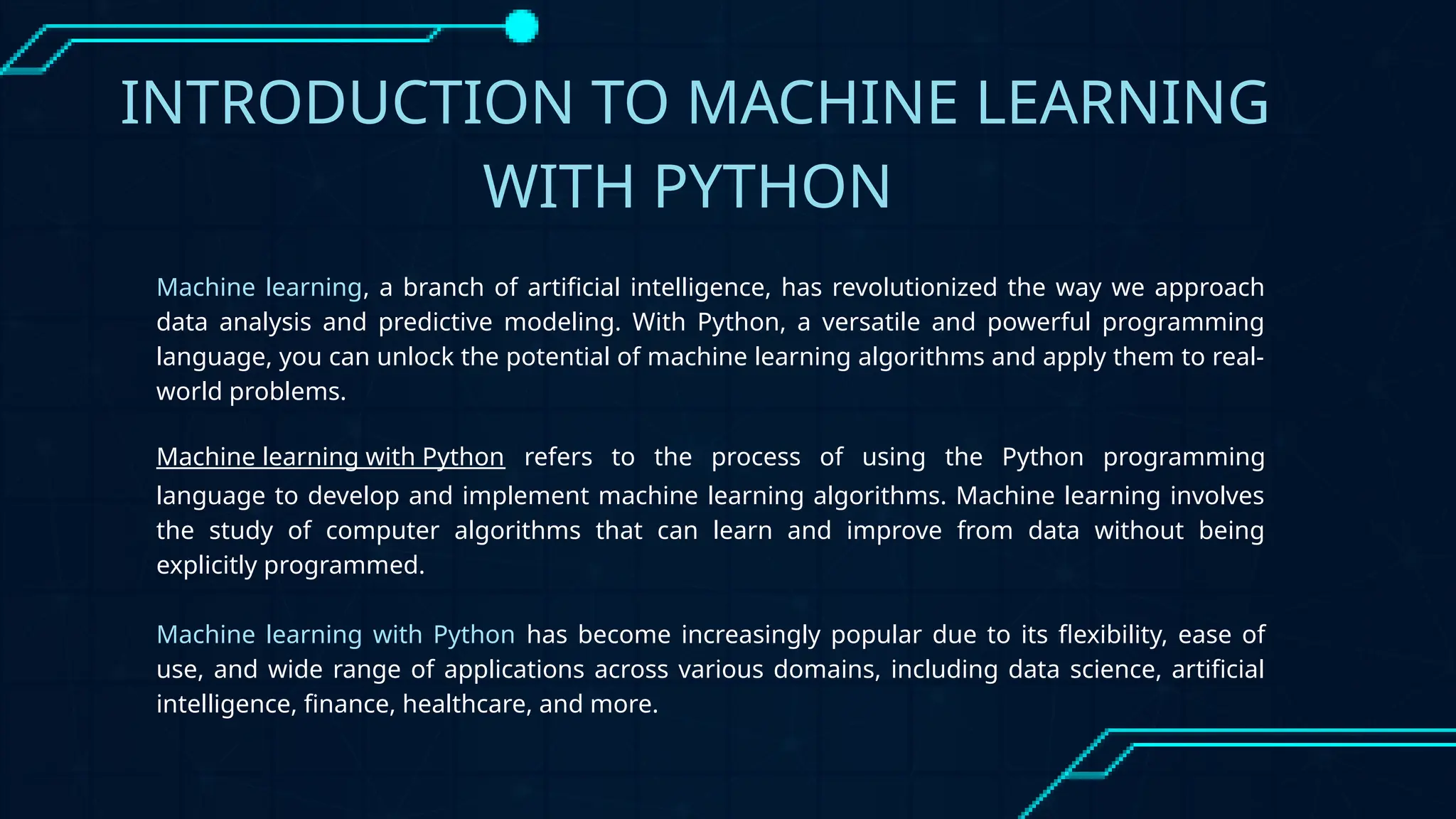 INTRODUCTION TO MACHINE LEARNING
WITH PYTHON
Machine learning, a branch of artificial intelligence, has revolutionized the way we approach
data analysis and predictive modeling. With Python, a versatile and powerful programming
language, you can unlock the potential of machine learning algorithms and apply them to real-
world problems.
Machine learning with Python refers to the process of using the Python programming
language to develop and implement machine learning algorithms. Machine learning involves
the study of computer algorithms that can learn and improve from data without being
explicitly programmed.
Machine learning with Python has become increasingly popular due to its flexibility, ease of
use, and wide range of applications across various domains, including data science, artificial
intelligence, finance, healthcare, and more.
 
