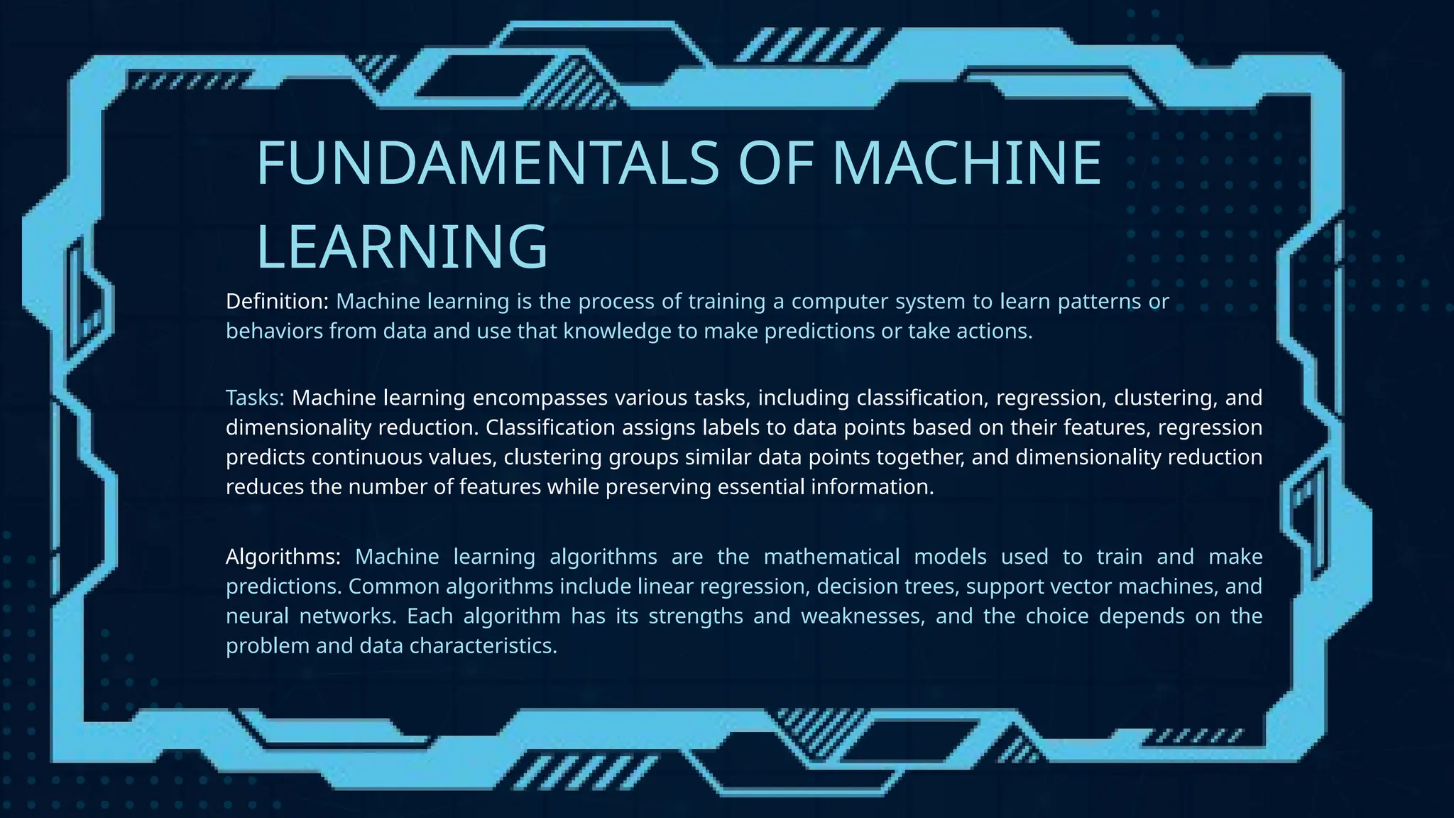 FUNDAMENTALS OF MACHINE
LEARNING
Definition: Machine learning is the process of training a computer system to learn patterns or
behaviors from data and use that knowledge to make predictions or take actions.
Tasks: Machine learning encompasses various tasks, including classification, regression, clustering, and
dimensionality reduction. Classification assigns labels to data points based on their features, regression
predicts continuous values, clustering groups similar data points together, and dimensionality reduction
reduces the number of features while preserving essential information.
Algorithms: Machine learning algorithms are the mathematical models used to train and make
predictions. Common algorithms include linear regression, decision trees, support vector machines, and
neural networks. Each algorithm has its strengths and weaknesses, and the choice depends on the
problem and data characteristics.
 
