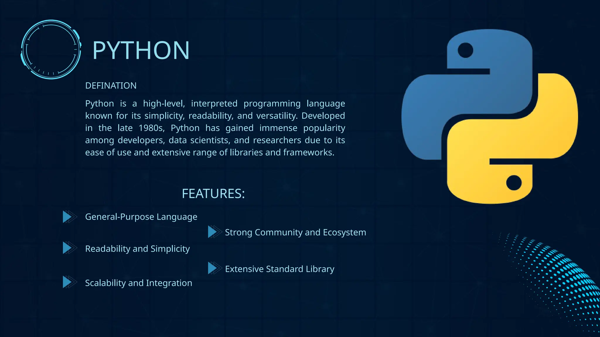 Python is a high-level, interpreted programming language
known for its simplicity, readability, and versatility. Developed
in the late 1980s, Python has gained immense popularity
among developers, data scientists, and researchers due to its
ease of use and extensive range of libraries and frameworks.
PYTHON
DEFINATION
FEATURES:
General-Purpose Language
Readability and Simplicity
Scalability and Integration
Extensive Standard Library
Strong Community and Ecosystem
 