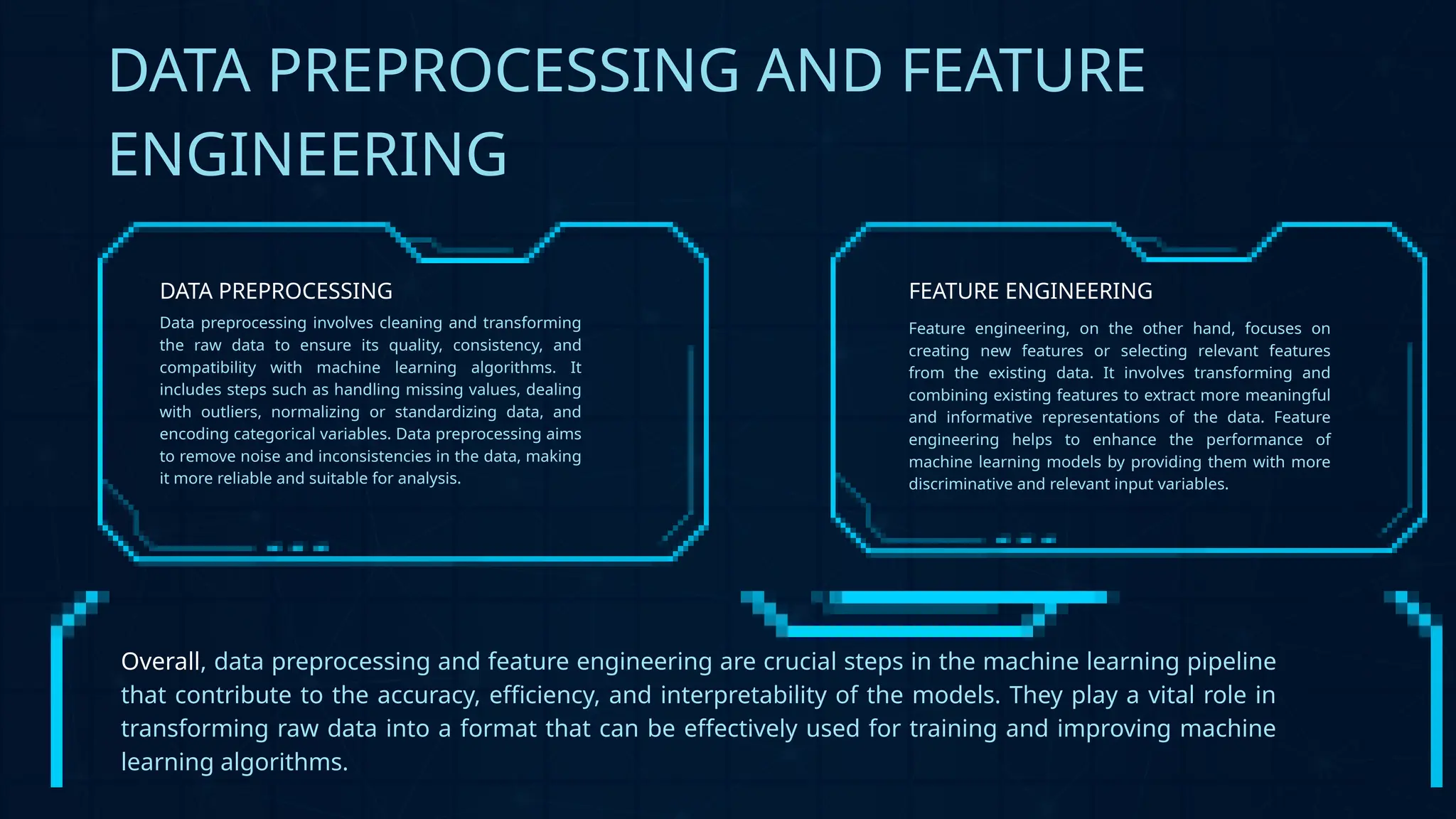 DATA PREPROCESSING AND FEATURE
ENGINEERING
Overall, data preprocessing and feature engineering are crucial steps in the machine learning pipeline
that contribute to the accuracy, efficiency, and interpretability of the models. They play a vital role in
transforming raw data into a format that can be effectively used for training and improving machine
learning algorithms.
Data preprocessing involves cleaning and transforming
the raw data to ensure its quality, consistency, and
compatibility with machine learning algorithms. It
includes steps such as handling missing values, dealing
with outliers, normalizing or standardizing data, and
encoding categorical variables. Data preprocessing aims
to remove noise and inconsistencies in the data, making
it more reliable and suitable for analysis.
DATA PREPROCESSING
Feature engineering, on the other hand, focuses on
creating new features or selecting relevant features
from the existing data. It involves transforming and
combining existing features to extract more meaningful
and informative representations of the data. Feature
engineering helps to enhance the performance of
machine learning models by providing them with more
discriminative and relevant input variables.
FEATURE ENGINEERING
 