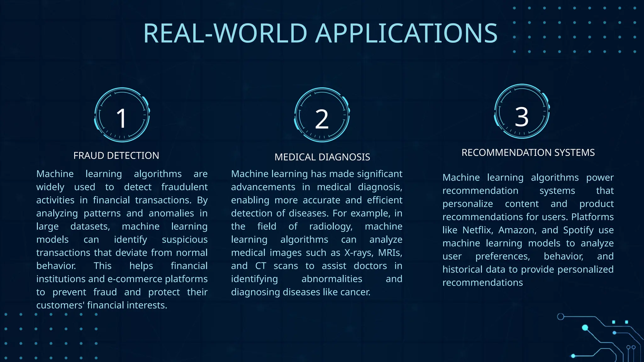 REAL-WORLD APPLICATIONS
Machine learning algorithms are
widely used to detect fraudulent
activities in financial transactions. By
analyzing patterns and anomalies in
large datasets, machine learning
models can identify suspicious
transactions that deviate from normal
behavior. This helps financial
institutions and e-commerce platforms
to prevent fraud and protect their
customers' financial interests.
Machine learning has made significant
advancements in medical diagnosis,
enabling more accurate and efficient
detection of diseases. For example, in
the field of radiology, machine
learning algorithms can analyze
medical images such as X-rays, MRIs,
and CT scans to assist doctors in
identifying abnormalities and
diagnosing diseases like cancer.
Machine learning algorithms power
recommendation systems that
personalize content and product
recommendations for users. Platforms
like Netflix, Amazon, and Spotify use
machine learning models to analyze
user preferences, behavior, and
historical data to provide personalized
recommendations
1 2 3
FRAUD DETECTION MEDICAL DIAGNOSIS RECOMMENDATION SYSTEMS
 