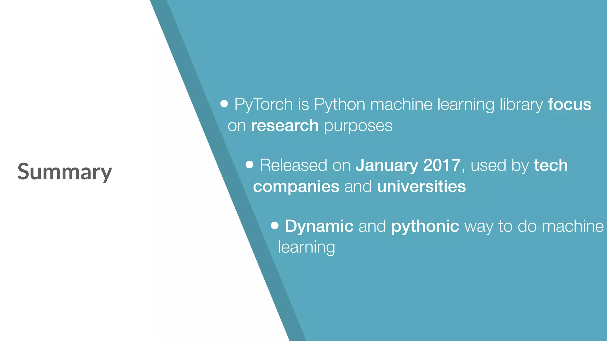 Summary • PyTorch is Python machine learning library focus on research purposes • Released on January 2017, used by tech companies and universities • Dynamic and pythonic way to do machine learning 