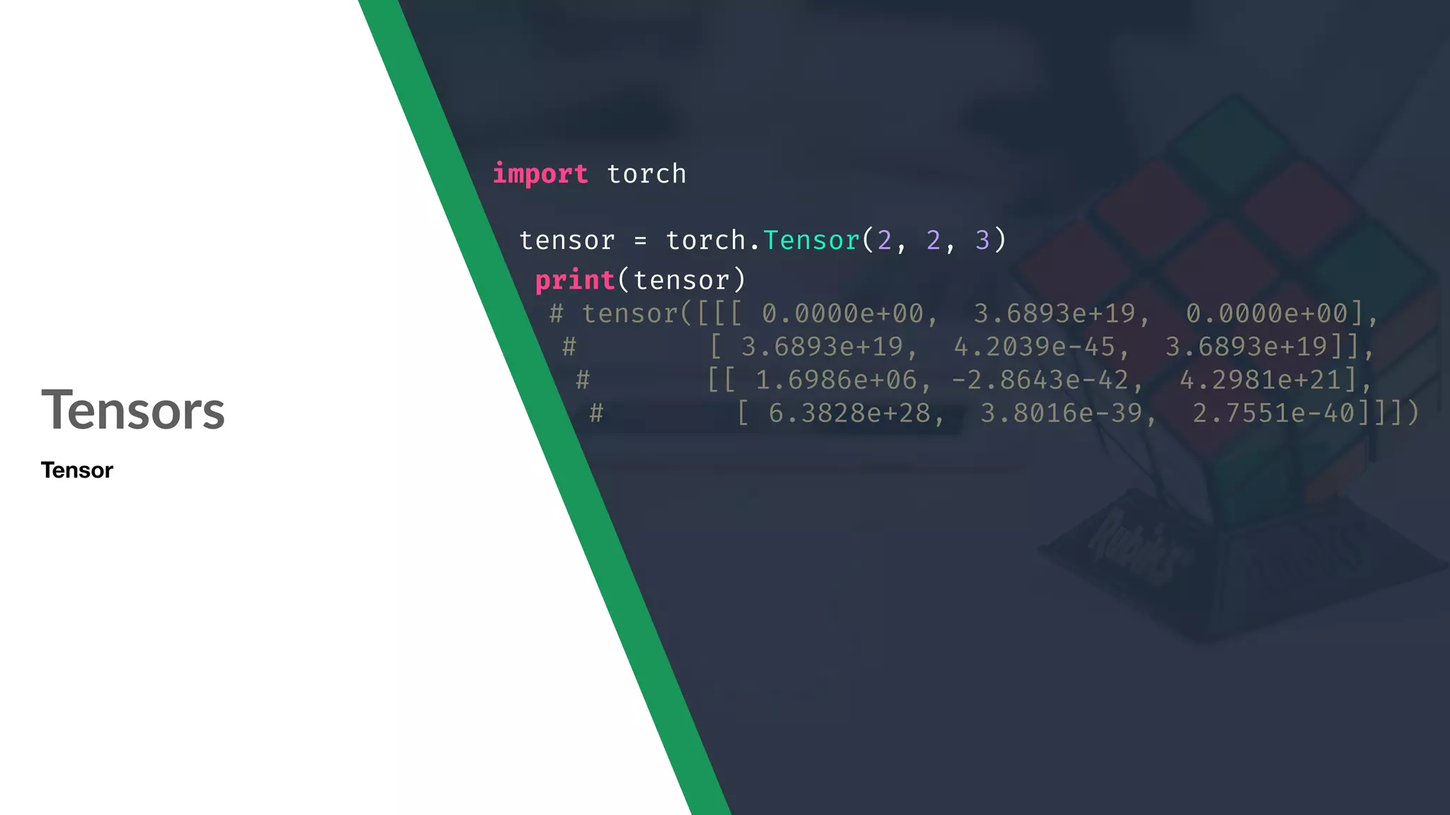 Tensors Tensor import torch tensor = torch.Tensor(2, 2, 3) print(tensor) # tensor([[[ 0.0000e+00, 3.6893e+19, 0.0000e+00], # [ 3.6893e+19, 4.2039e-45, 3.6893e+19]], # [[ 1.6986e+06, -2.8643e-42, 4.2981e+21], # [ 6.3828e+28, 3.8016e-39, 2.7551e-40]]]) 