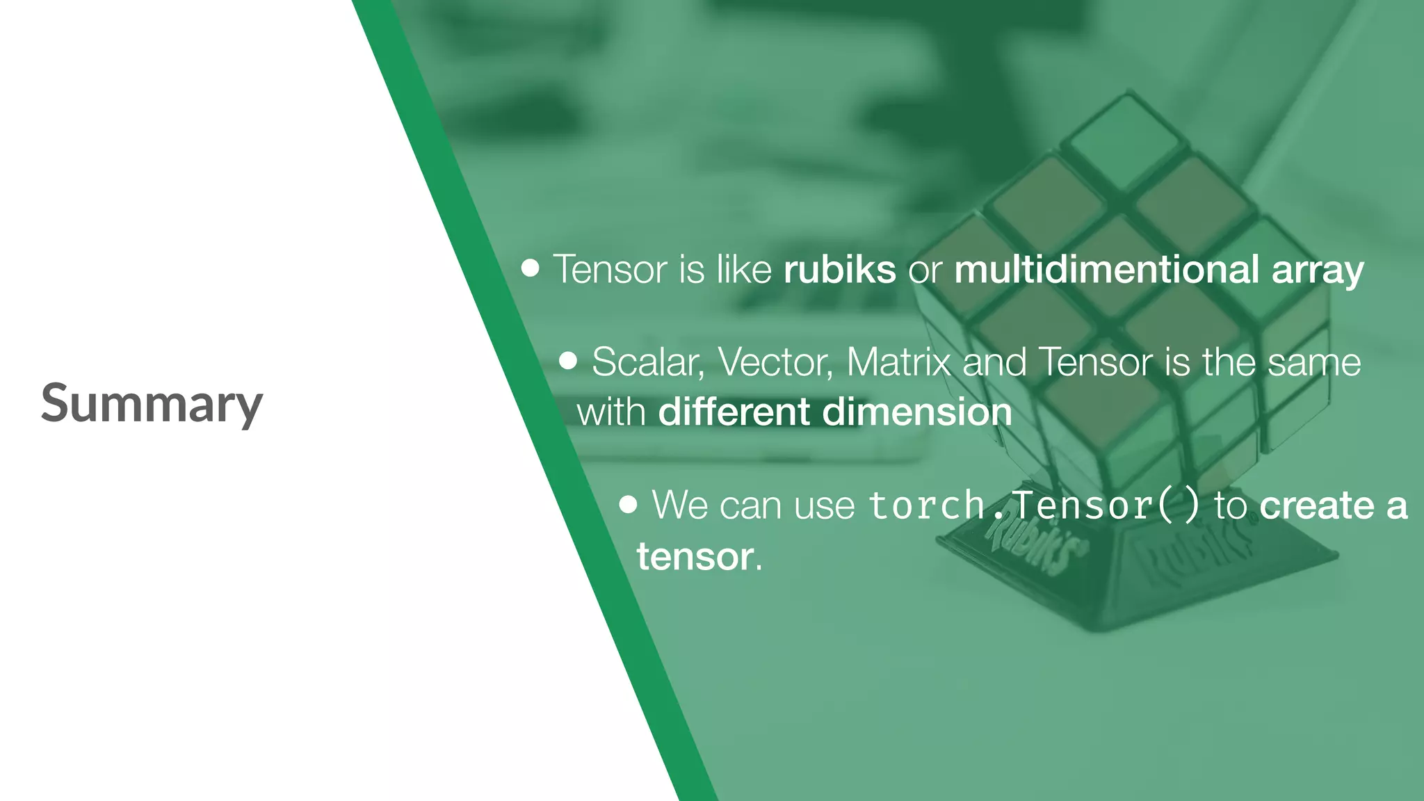 Summary • Tensor is like rubiks or multidimentional array • Scalar, Vector, Matrix and Tensor is the same with different dimension • We can use torch.Tensor() to create a tensor. 