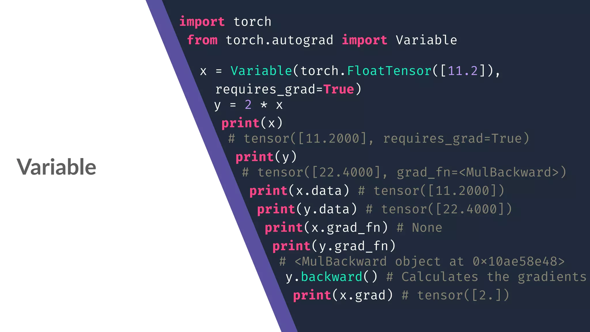 Variable import torch from torch.autograd import Variable x = Variable(torch.FloatTensor([11.2]), requires_grad=True) y = 2 * x print(x) # tensor([11.2000], requires_grad=True) print(y) # tensor([22.4000], grad_fn=<MulBackward>) print(x.data) # tensor([11.2000]) print(y.data) # tensor([22.4000]) print(x.grad_fn) # None print(y.grad_fn) # <MulBackward object at 0x10ae58e48> y.backward() # Calculates the gradients print(x.grad) # tensor([2.]) 