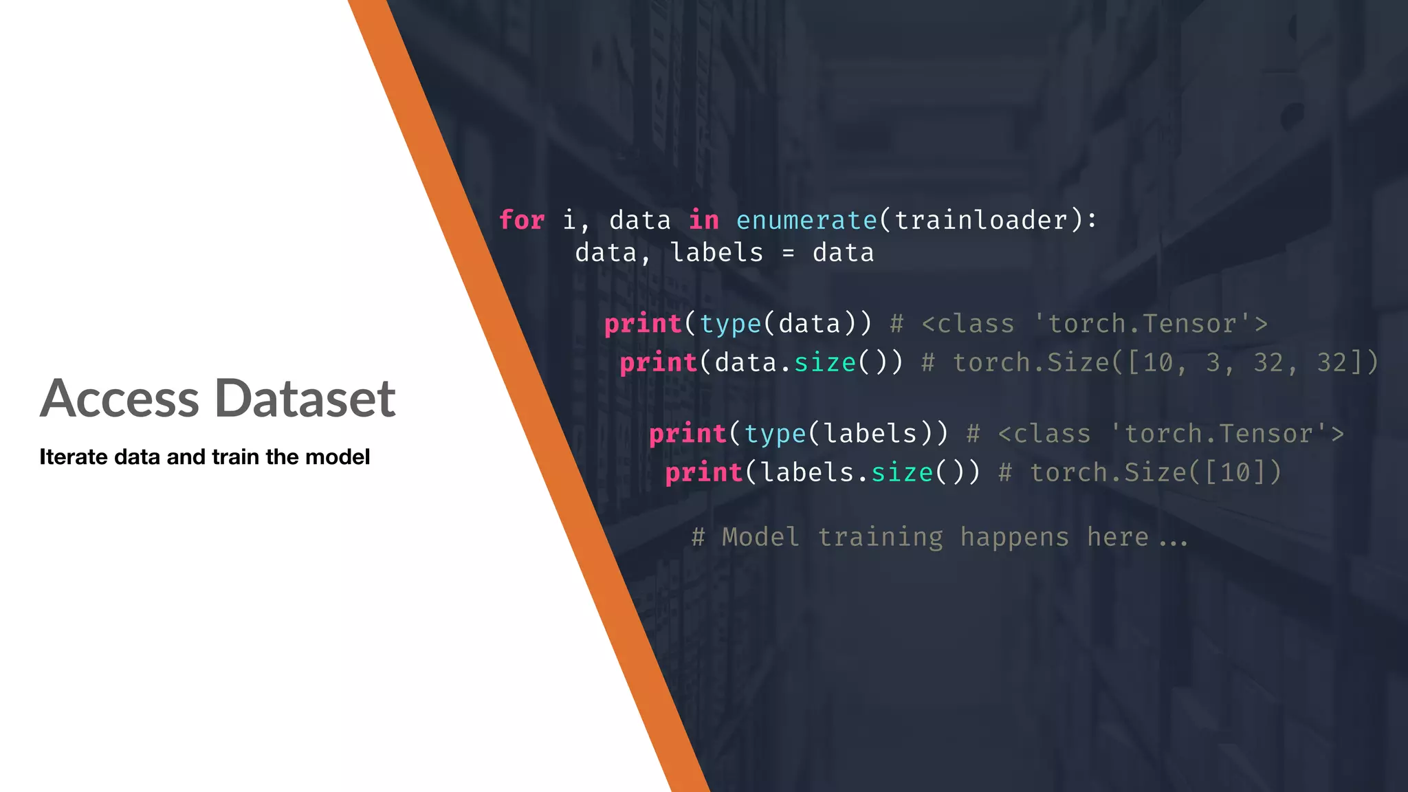 Access Dataset Iterate data and train the model for i, data in enumerate(trainloader): data, labels = data print(type(data)) # <class 'torch.Tensor'> print(data.size()) # torch.Size([10, 3, 32, 32]) print(type(labels)) # <class 'torch.Tensor'> print(labels.size()) # torch.Size([10]) # Model training happens here""... 