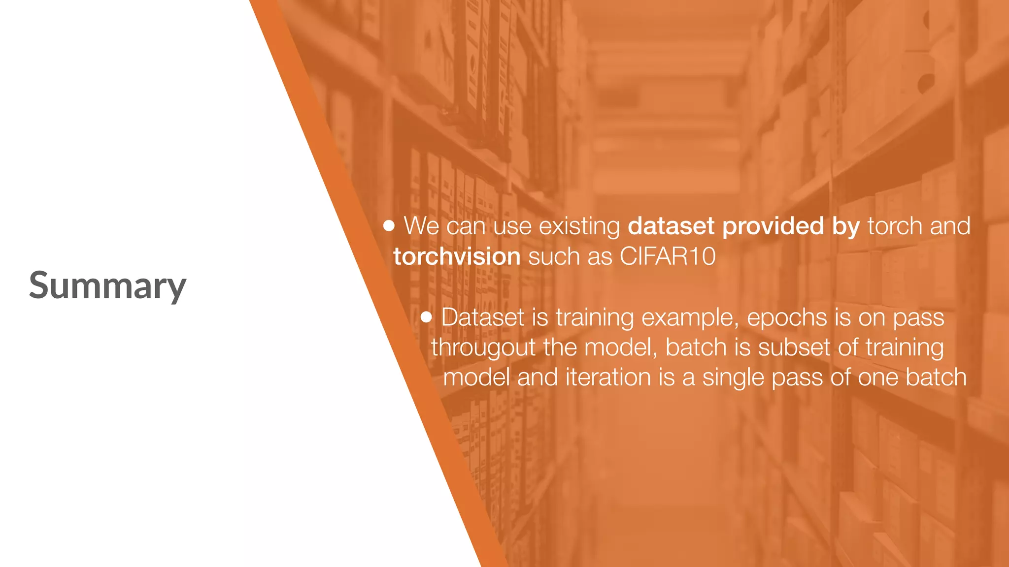 Summary • We can use existing dataset provided by torch and torchvision such as CIFAR10 • Dataset is training example, epochs is on pass througout the model, batch is subset of training   model and iteration is a single pass of one batch 