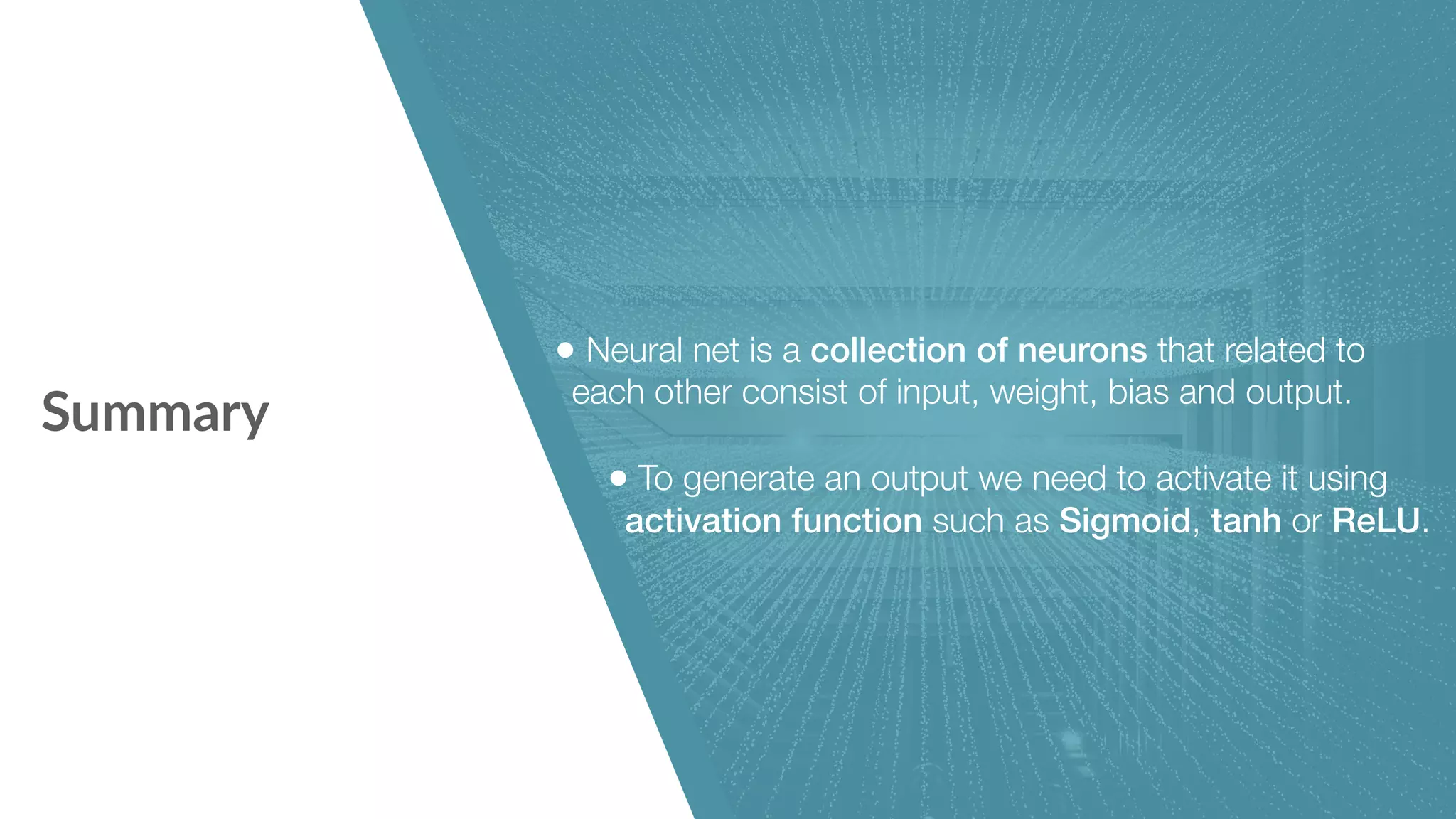 Summary • Neural net is a collection of neurons that related to   each other consist of input, weight, bias and output. • To generate an output we need to activate it using activation function such as Sigmoid, tanh or ReLU. 