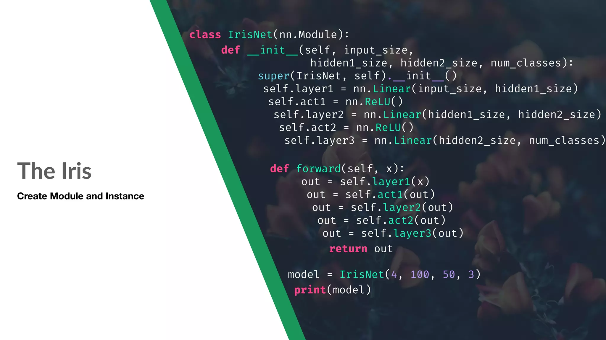 The Iris class IrisNet(nn.Module): def "__init"__(self, input_size, hidden1_size, hidden2_size, num_classes): super(IrisNet, self)."__init"__() self.layer1 = nn.Linear(input_size, hidden1_size) self.act1 = nn.ReLU() self.layer2 = nn.Linear(hidden1_size, hidden2_size) self.act2 = nn.ReLU() self.layer3 = nn.Linear(hidden2_size, num_classes) def forward(self, x): out = self.layer1(x) out = self.act1(out) out = self.layer2(out) out = self.act2(out) out = self.layer3(out) return out model = IrisNet(4, 100, 50, 3) print(model) Create Module and Instance 