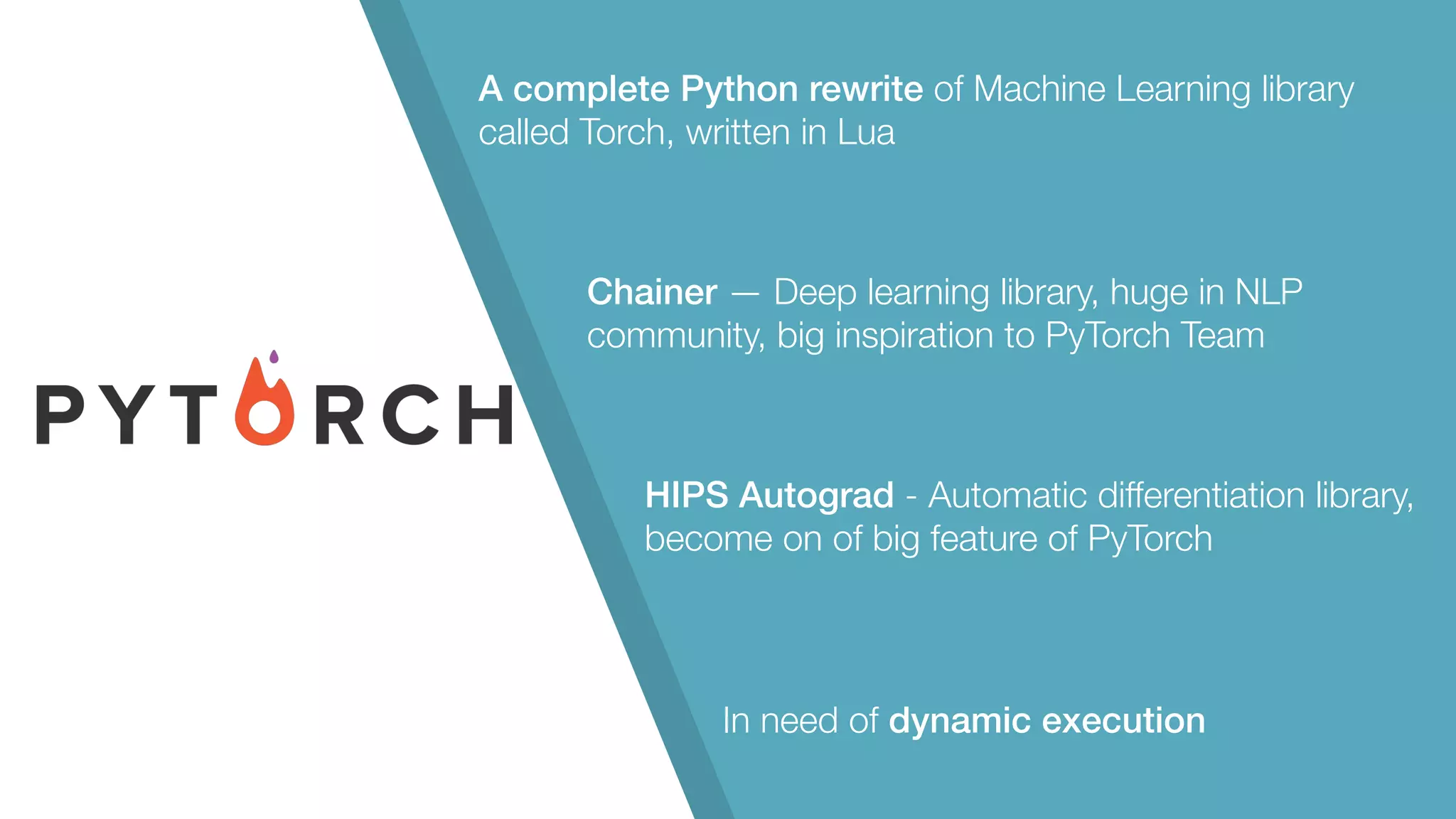 A complete Python rewrite of Machine Learning library called Torch, written in Lua Chainer — Deep learning library, huge in NLP community, big inspiration to PyTorch Team HIPS Autograd - Automatic differentiation library, become on of big feature of PyTorch In need of dynamic execution 